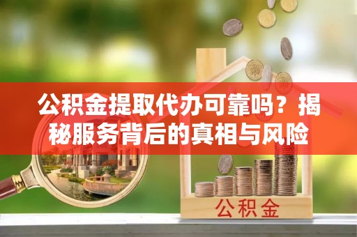 咸安公积金提取代办可靠吗？揭秘服务背后的真相与风险