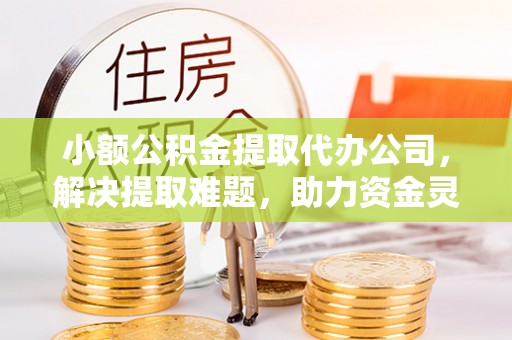 咸安小额公积金提取代办公司，解决提取难题，助力资金灵活使用