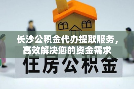 咸安长沙公积金代办提取服务，高效解决您的资金需求