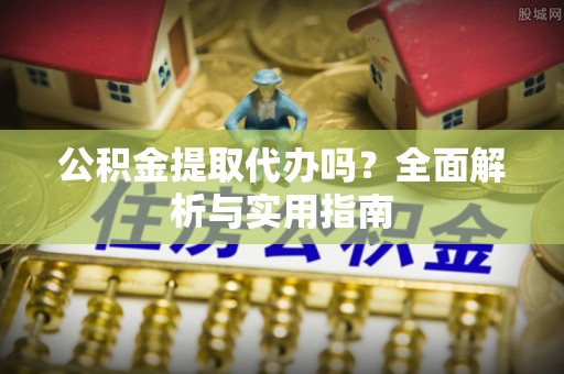 咸安公积金提取代办吗？全面解析与实用指南