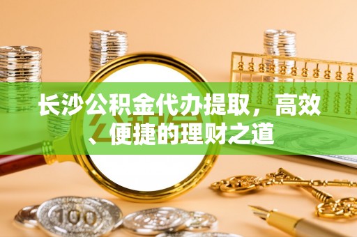 咸安长沙公积金代办提取，高效、便捷的理财之道