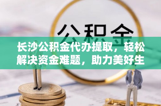 咸安长沙公积金代办提取，轻松解决资金难题，助力美好生活