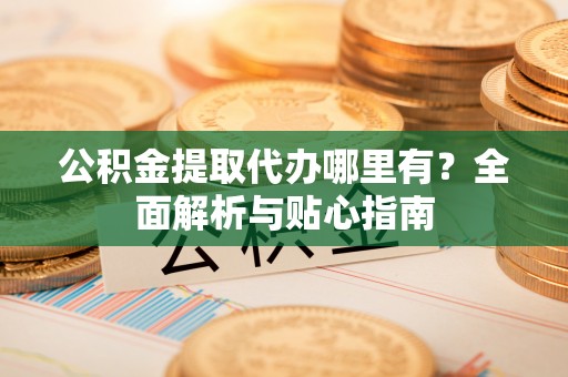咸安公积金提取代办哪里有？全面解析与贴心指南