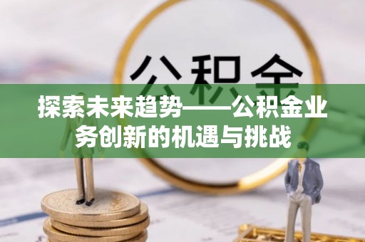 咸安探索未来趋势——公积金业务创新的机遇与挑战