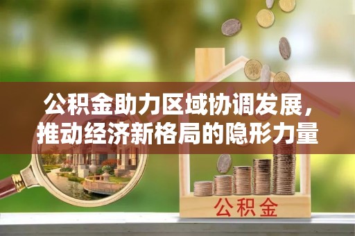 咸安公积金助力区域协调发展，推动经济新格局的隐形力量
