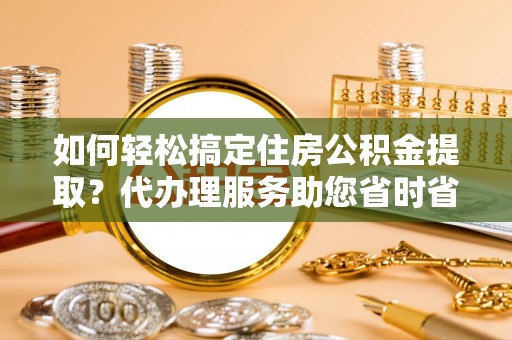 咸安如何轻松搞定住房公积金提取？代办理服务助您省时省力