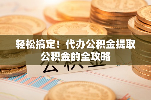 咸安轻松搞定！代办公积金提取公积金的全攻略