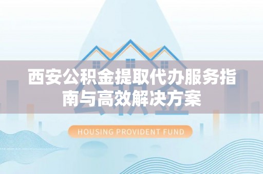 咸安西安公积金提取代办服务指南与高效解决方案