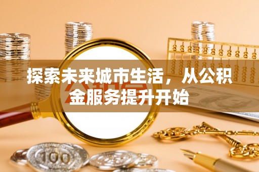 咸安探索未来城市生活，从公积金服务提升开始