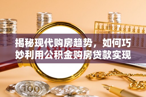 咸安揭秘现代购房趋势，如何巧妙利用公积金购房贷款实现置业梦想