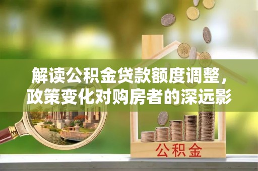 咸安解读公积金贷款额度调整，政策变化对购房者的深远影响