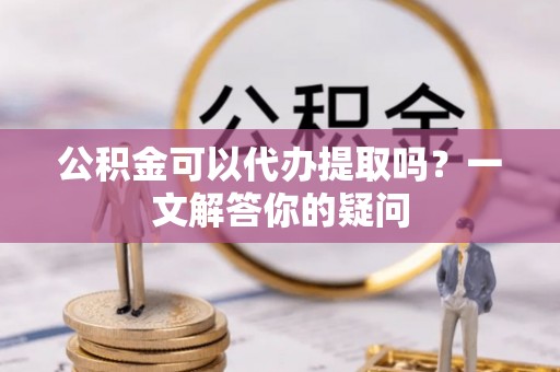 咸安公积金可以代办提取吗？一文解答你的疑问