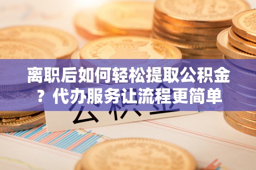 咸安离职后如何轻松提取公积金？代办服务让流程更简单