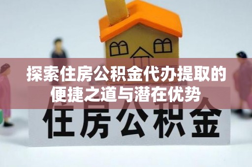 咸安探索住房公积金代办提取的便捷之道与潜在优势