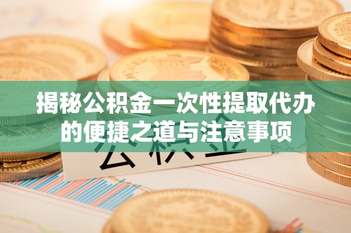 咸安揭秘公积金一次性提取代办的便捷之道与注意事项
