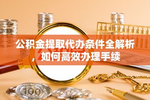 咸安公积金提取代办条件全解析，如何高效办理手续