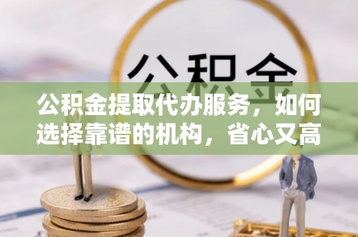 咸安公积金提取代办服务，如何选择靠谱的机构，省心又高效