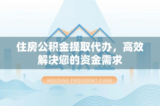 咸安住房公积金提取代办，高效解决您的资金需求