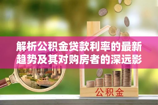咸安解析公积金贷款利率的最新趋势及其对购房者的深远影响