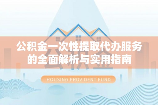 咸安公积金一次性提取代办服务的全面解析与实用指南