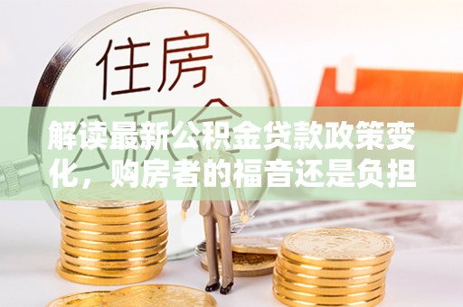 咸安解读最新公积金贷款政策变化，购房者的福音还是负担？