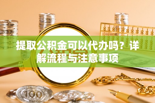 咸安提取公积金可以代办吗？详解流程与注意事项