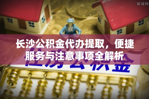 咸安长沙公积金代办提取，便捷服务与注意事项全解析