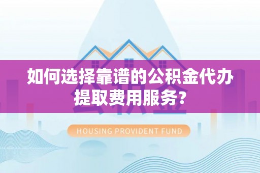 咸安如何选择靠谱的公积金代办提取费用服务？
