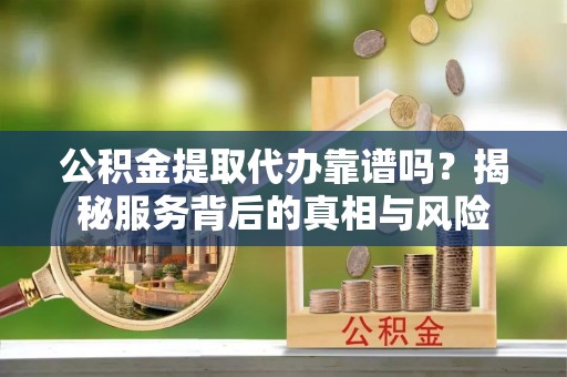 咸安公积金提取代办靠谱吗？揭秘服务背后的真相与风险