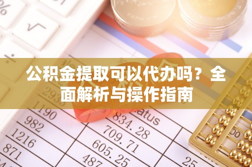 咸安公积金提取可以代办吗？全面解析与操作指南