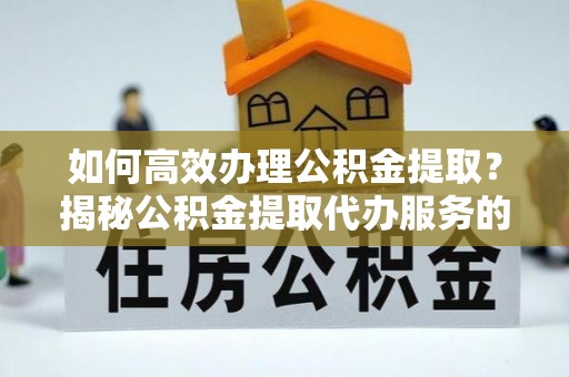 咸安如何高效办理公积金提取？揭秘公积金提取代办服务的优势与注意事项