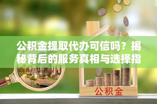 咸安公积金提取代办可信吗？揭秘背后的服务真相与选择指南