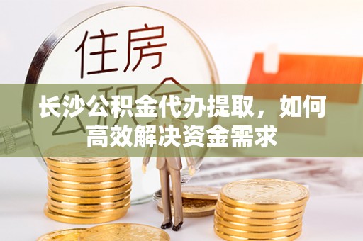 咸安长沙公积金代办提取，如何高效解决资金需求
