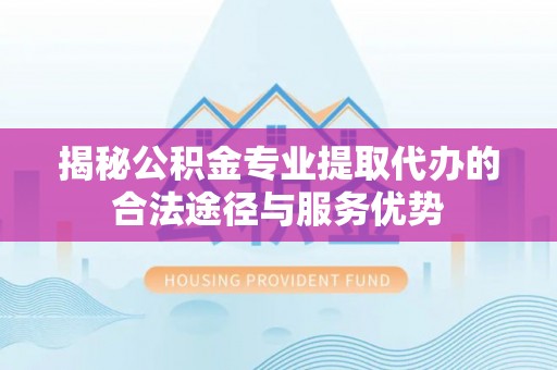 咸安揭秘公积金专业提取代办的合法途径与服务优势