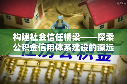 咸安构建社会信任桥梁——探索公积金信用体系建设的深远意义