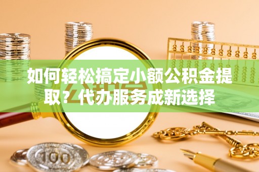 咸安如何轻松搞定小额公积金提取？代办服务成新选择