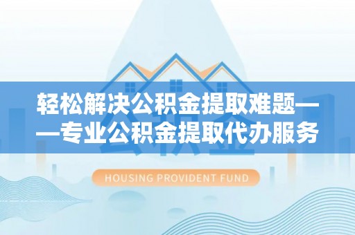 咸安轻松解决公积金提取难题——专业公积金提取代办服务详解