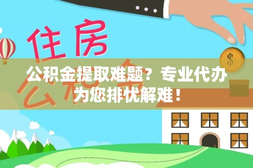 咸安公积金提取难题？专业代办为您排忧解难！