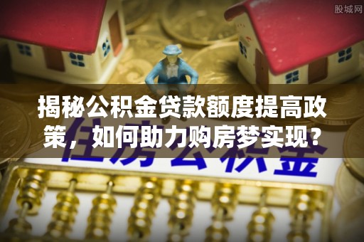 咸安揭秘公积金贷款额度提高政策，如何助力购房梦实现？