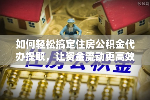 咸安如何轻松搞定住房公积金代办提取，让资金流动更高效