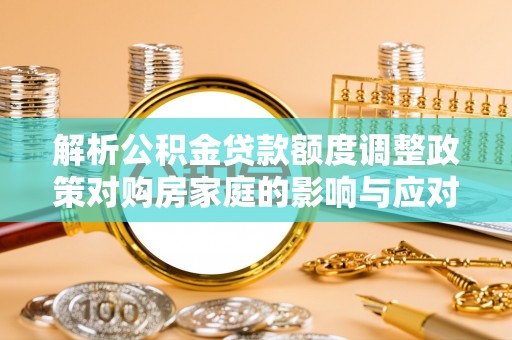 咸安解析公积金贷款额度调整政策对购房家庭的影响与应对策略