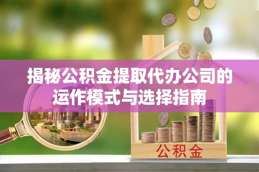 咸安揭秘公积金提取代办公司的运作模式与选择指南