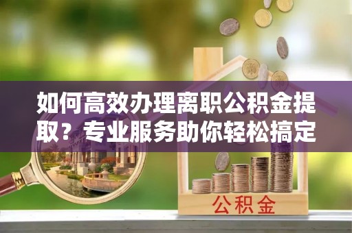 咸安如何高效办理离职公积金提取？专业服务助你轻松搞定
