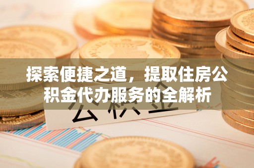 咸安探索便捷之道，提取住房公积金代办服务的全解析
