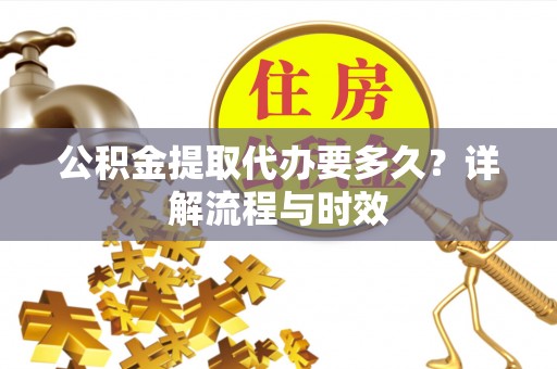 咸安公积金提取代办要多久？详解流程与时效