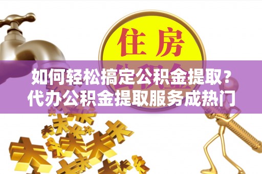 咸安如何轻松搞定公积金提取？代办公积金提取服务成热门选择
