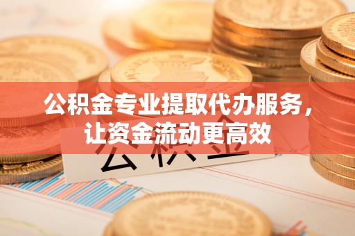 咸安公积金专业提取代办服务，让资金流动更高效