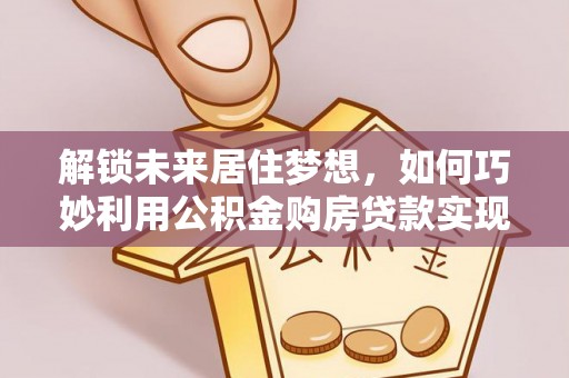 咸安解锁未来居住梦想，如何巧妙利用公积金购房贷款实现房产投资