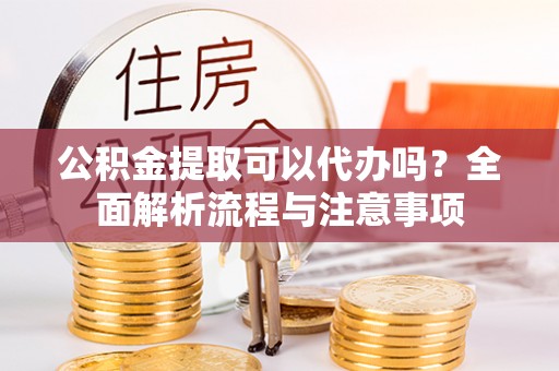 咸安公积金提取可以代办吗？全面解析流程与注意事项