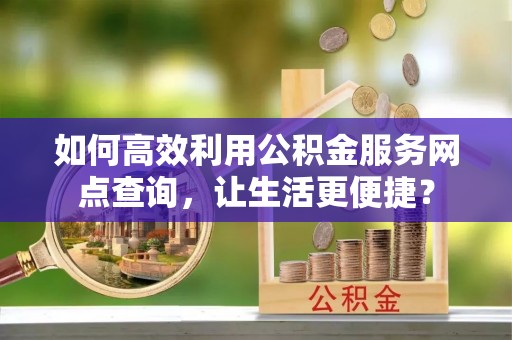 咸安如何高效利用公积金服务网点查询，让生活更便捷？